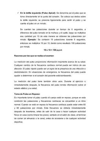  En la tetilla izquierda (Pulso Apical): Se denomina así el pulso que se
toma directamente en la punta del corazón. Se coloca sus dedos sobre
la tetilla izquierda; se presiona ligeramente para sentir el pulso y se
cuenta el pulso en un minuto.
Se cuentan las pulsaciones durante un tiempo de 6 segundos, a
diferencia del pulso tomado en la muñeca y el cuello, luego se multiplica
esa cantidad por 10 de esta manera se obtienen las pulsaciones por
minuto. Ejemplo: Se contaron 19 pulsaciones durante 6 segundos,
entonces se multiplica 19 por 10, dando como resultado 190 pulsaciones
por minuto.
19 x 10 = 190 p.p.m
Razones por las que se realiza el examen
La medición del pulso proporciona información importante acerca de su salud.
Cualquier cambio de la frecuencia cardíaca normal puede ser indicio de una
afección. El pulso rápido puede ser un signo de la presencia de una infección o
deshidratación. En situaciones de emergencia, la frecuencia del pulso puede
ayudar a determinar si el corazón del paciente está bombeando.
La medición del pulso tiene también otros usos. Durante el ejercicio o
inmediatamente después, la frecuencia del pulso brinda información sobre el
estado atlético y su salud.
Toma de Pulso en Reposo:
Es importante tomar el pulso cuando el cuerpo está en reposo, porque en esta
condición las pulsaciones y frecuencias cardiacas se encuentran a un ritmo
normal. Cuando se está en reposo la frecuencia cardiaca puede estar entre 60
y 80 pulsaciones por minuto. Esta frecuencia se obtiene inmediatamente
después de levantarse, antes de salir de la casa o hacer cualquier actividad
física en casa (como limpiar los pisos), sentado en el salón de clase, al terminar
de comer (el almuerzo o la cena), antes de acostarse o de cualquier actividad
deportiva.
 