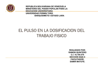 REPUBLICA BOLIVARIANA DE VENEZUELA
MINISTERIO DEL PODER POPULAR PARA LA
EDUCACION UNIVERSITARIA
UNIVERSIDAD FERMIN TORO
BARQUISIMETO- ESTADO LARA
EL PULSO EN LA DOSIFICACION DEL
TRABAJO FISICO
REALIZADO POR:
RAMON QUINTERO
C.I: 16.794.579
SECCION SAIA C
FACILITADOR:
SAMIR MATUTE.
 