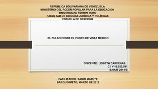 REPUBLICA BOLIVARIANA DE VENEZUELA
MINISTERIO DEL PODER POPULAR PARA LA EDUCACION
UNIVERSIDAD FERMIN TORO
FACULTAD DE CIENCIAS JURÍDICA Y POLÍTICAS
ESCUELA DE DERECHO
EL PULSO DESDE EL PUNTO DE VISTA MEDICO
 
 
 
DISCENTE: LISBETH CÁRDENAS.
C.I V-15,925,591
SAIA/B-2014/B
FACILITADOR: SAMIR MATUTE
BARQUISIMETO; MARZO DE 2015
 