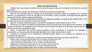 ASPECTOS IMPORTANTES
Podemos decir que el pulso se define como la onda de sangre creada por la contracción del ventrículo izquierdo
del corazón.
Entre los factores que afectan a la temperatura corporal se encuentran los siguientes:
1. Edad: El niño pequeño está muy influido por la temperatura ambiental y debe ser protegido de los cambios
extremos. La temperatura en niños es más lábil que en los adultos, hasta la pubertad, particularmente las personas
mayores de 75 años, están en riegos de hipotermia.
2. Variaciones diurnas: las temperaturas corporales normalmente cambian a lo largo del día variando hasta 1.0ºC
entre la primera hora de la mañana y la última de la tarde.
3. Ejercicio: el trabajo extenuante puede incrementar la temperatura corporal hasta de 38.3 a 40ºC
4. Hormonas: las mujeres normalmente experimentan mayores fluctuaciones hormonales que los hombres. En las
mujeres, la secreción de progesterona en el momento de la ovulación aumenta la temperatura corporal entre 0.3 a
0.6ºC por encima de la temperatura basal.
5. Estrés: la estimulante del sistema nervioso simpático puede incrementar la producción de adrenalina y
noradrenalina, por lo que aumenta la actividad metabólica y por lo tanto la producción de calor.
6. Ambiente: los extremos de la temperatura ambiental pueden afectar a los sistemas de regulación de la
temperatura de la persona.
Los valores normales que se presentan en cuanto al pulso dependen de la edad que tenga cada persona:
• Recién nacido: Frecuencia cardíaca media 130 con un rango o intervalo de 80-180 x’
• 1 año: Frecuencia cardíaca media: 120 con un rango o intervalo de 80-140x’
• 10 años: Frecuencia cardíaca media: 70 con un rango o intervalo de 50-90x’
• Adolescentes: Frecuencia cardíaca media: 75 con un rango o intervalo de 50-90x’
• Adultos: Frecuencia cardíaca media: 80 con un rango o intervalo de 60-100x’
• Ancianos: Frecuencia cardíaca media: 70 con un rango o intervalo de 60-100x’
 