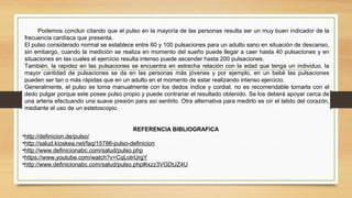 REFERENCIA BIBLIOGRAFICA
•http://definicion.de/pulso/
•http://salud.kioskea.net/faq/15786-pulso-definicion
•http://www.definicionabc.com/salud/pulso.php
•https://www.youtube.com/watch?v=CqLotrIJrgY
•http://www.definicionabc.com/salud/pulso.php#ixzz3VGDtJZ4U
Podemos concluir citando que el pulso en la mayoría de las personas resulta ser un muy buen indicador de la
frecuencia cardíaca que presenta.
El pulso considerado normal se establece entre 60 y 100 pulsaciones para un adulto sano en situación de descanso,
sin embargo, cuando la medición se realiza en momento del sueño puede llegar a caer hasta 40 pulsaciones y en
situaciones en las cuales el ejercicio resulta intenso puede ascender hasta 200 pulsaciones.
También, la rapidez en las pulsaciones se encuentra en estrecha relación con la edad que tenga un individuo, la
mayor cantidad de pulsaciones se da en las personas más jóvenes y por ejemplo, en un bebé las pulsaciones
pueden ser tan o más rápidas que en un adulto en el momento de estar realizando intenso ejercicio.
Generalmente, el pulso se toma manualmente con los dedos índice y cordial, no es recomendable tomarla con el
dedo pulgar porque este posee pulso propio y puede contrariar el resultado obtenido. Se los deberá apoyar cerca de
una arteria efectuando una suave presión para así sentirlo. Otra alternativa para medirlo es oír el latido del corazón,
mediante el uso de un estetoscopio.
 