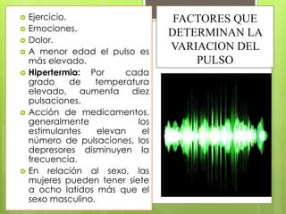 FACTORES QUE
DETERMINAN LA
VARIACION DEL
PULSO
 Ejercicio.
 Emociones.
 Dolor.
 A menor edad el pulso es
más elevado.
 Hipertermia: Por cada
grado de temperatura
elevado, aumenta diez
pulsaciones.
 Acción de medicamentos,
generalmente los
estimulantes elevan el
número de pulsaciones, los
depresores disminuyen la
frecuencia.
 En relación al sexo, las
mujeres pueden tener siete
a ocho latidos más que el
sexo masculino.
 