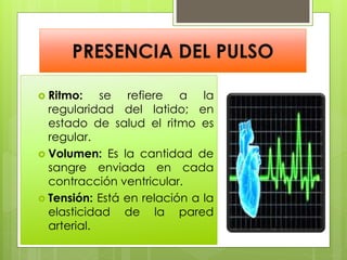 PRESENCIA DEL PULSO
 Ritmo: se refiere a la
regularidad del latido; en
estado de salud el ritmo es
regular.
 Volumen: Es la cantidad de
sangre enviada en cada
contracción ventricular.
 Tensión: Está en relación a la
elasticidad de la pared
arterial.
 