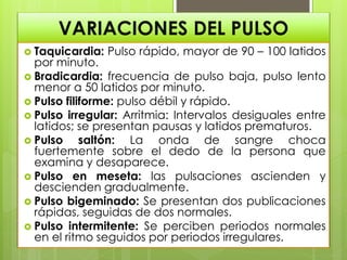 VARIACIONES DEL PULSO
 Taquicardia: Pulso rápido, mayor de 90 – 100 latidos
por minuto.
 Bradicardia: frecuencia de pulso baja, pulso lento
menor a 50 latidos por minuto.
 Pulso filiforme: pulso débil y rápido.
 Pulso irregular: Arritmia: Intervalos desiguales entre
latidos; se presentan pausas y latidos prematuros.
 Pulso saltón: La onda de sangre choca
fuertemente sobre el dedo de la persona que
examina y desaparece.
 Pulso en meseta: las pulsaciones ascienden y
descienden gradualmente.
 Pulso bigeminado: Se presentan dos publicaciones
rápidas, seguidas de dos normales.
 Pulso intermitente: Se perciben periodos normales
en el ritmo seguidos por periodos irregulares.
 