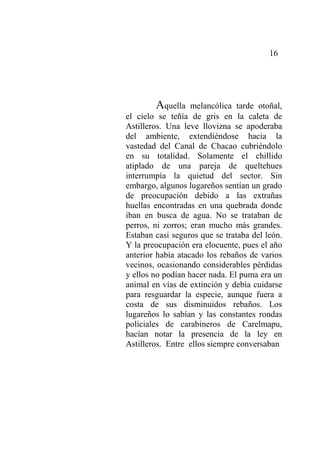 16
Aquella melancólica tarde otoñal,
el cielo se teñía de gris en la caleta de
Astilleros. Una leve llovizna se apoderaba
del ambiente, extendiéndose hacia la
vastedad del Canal de Chacao cubriéndolo
en su totalidad. Solamente el chillido
atiplado de una pareja de queltehues
interrumpía la quietud del sector. Sin
embargo, algunos lugareños sentían un grado
de preocupación debido a las extrañas
huellas encontradas en una quebrada donde
iban en busca de agua. No se trataban de
perros, ni zorros; eran mucho más grandes.
Estaban casi seguros que se trataba del león.
Y la preocupación era elocuente, pues el año
anterior había atacado los rebaños de varios
vecinos, ocasionando considerables pérdidas
y ellos no podían hacer nada. El puma era un
animal en vías de extinción y debía cuidarse
para resguardar la especie, aunque fuera a
costa de sus disminuidos rebaños. Los
lugareños lo sabían y las constantes rondas
policiales de carabineros de Carelmapu,
hacían notar la presencia de la ley en
Astilleros. Entre ellos siempre conversaban
 