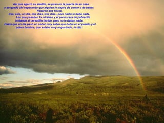     Así que agarró su atadito, se puso en la puerta de su casa y se quedó ahí esperando que alguien le trajera de comer y de beber.    Pasaron dos horas,  tres, seis, un día, dos días, tres días...pero nadie le daba nada.            Los que pasaban lo miraban y él ponía cara de pobrecito imitando al cervatillo herido, pero no le daban nada.    Hasta que un día pasó un señor muy sabio que había en el pueblo y el pobre hombre, que estaba muy angustiado, le dijo:   