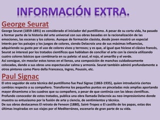 George Seurat 
George Seurat (1859-1891) es considerado el iniciador del puntillismo. A pesar de su corta vida, ha pasado 
a formar parte de la historia del arte universal con sus obras basadas en la racionalización de las 
emociones, las escenas y los colores. Aunque de formación clasista, desde joven mostró un especial 
interés por los paisajes y los juegos de colores, siendo Delacroix una de sus máximas influencias, 
adquiriendo su gusto por el uso de colores vivos y terrosos; y es que, al igual que hiciese el clásico francés, 
Seurat se interesó por los tratados científicos que hablaban de conciliar el arte con la ciencia utilizando 
cuatro colores básicos que combinaría en su paleta: el azul, el rojo, el amarillo y el verde. 
Así consigue, sin mezclar estos tonos en el lienzo, una composición de manchas cuidadosamente 
colocadas, dando a sus obras una espectacular calma y armonía. Seurat también admiró profundamente a 
otros pintores como Piero della Francesca, Ingres, Poussin, etc. 
Paul Signac 
El otro seguidor de esta técnica del puntillismo fue Paul Signac (1863-1935), quien introduciría ciertos 
cambios respecto a su compañero. Transforma los pequeños puntos en pinceladas más amplias aportando 
mayor dinamismo a los cuadros que su compañero, a pesar de que continúa con las ideas científicas. 
Profundo conocedor de estos tratados, publica una obra llamada Delacroix au neo-impresionismo donde 
muestra su entusiasmo por la fusión de arte y ciencia, de sentimientos y técnica. 
De sus obras destacamos El retrato de Feneon (1880), Saint-Tropez o El castillo de los papas, estas dos 
últimas inspiradas en sus viajes por el Mediterráneo, escenario de gran parte de su vida. 
