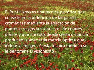 El Puntillismo es una técnica pictórica que 
consiste en la obtención de las gamas 
cromáticas mediante la aplicación de 
puntos o rasgos yuxtapuestos de colores 
planos y que mirados desde cierta distancia 
producen la adecuada mezcla óptima que 
define la imagen. A esta técnica también se 
le denomina Divisionismo 
 