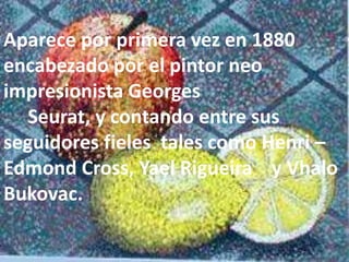 Aparece por primera vez en 1880 
encabezado por el pintor neo 
impresionista Georges 
Seurat, y contando entre sus 
seguidores fieles tales como Henri – 
Edmond Cross, Yael Rigueira y Vhalo 
Bukovac. 
 