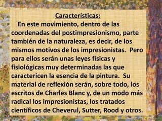 Características: 
En este movimiento, dentro de las 
coordenadas del postimpresionismo, parte 
también de la naturaleza, es decir, de los 
mismos motivos de los impresionistas. Pero 
para ellos serán unas leyes físicas y 
fisiológicas muy determinadas las que 
caractericen la esencia de la pintura. Su 
material de reflexión serán, sobre todo, los 
escritos de Charles Blanc y, de un modo más 
radical los impresionistas, los tratados 
científicos de Cheverul, Sutter, Rood y otros. 
 
