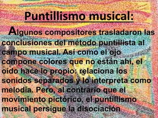 Puntillismo musical: 
Algunos compositores trasladaron las 
conclusiones del método puntillista al 
campo musical. Así como el ojo 
compone colores que no están ahí, el 
oído hace lo propio: relaciona los 
sonidos separados y lo interpreta como 
melodía. Pero, al contrario que el 
movimiento pictórico, el puntillismo 
musical persigue la disociación 
 