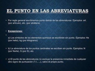 EL PUNTO EN LAS ABREVIATURAS 
• Por regla general escribiremos punto detrás de las abreviaturas. Ejemplos: art. 
(por artículo), etc. (por etcétera). 
• Excepciones: 
• 
a) Los símbolos de los elementos químicos se escribirán sin punto. Ejemplos: He 
(por helio), kg (por kilogramo). 
• b) La abreviatura de los puntos cardinales se escriben sin punto. Ejemplos: N 
(por Norte), S (por S), etc. 
• c) El punto de las abreviaturas no excluye la presencia inmediata de cualquier 
otro signo de puntuación (?,!,...,;), salvo el propio punto. 
 