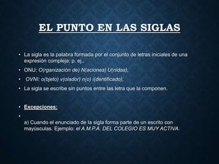 EL PUNTO EN LAS SIGLAS 
• La sigla es la palabra formada por el conjunto de letras iniciales de una 
expresión compleja; p. ej., 
• ONU: O(rganización de) N(aciones) U(nidas), 
• OVNI: o(bjeto) v(olador) n(o) i(dentificado), 
• La sigla se escribe sin puntos entre las letra que la componen. 
• Excepciones: 
• 
a) Cuando el enunciado de la sigla forma parte de un escrito con 
mayúsculas. Ejemplo: el A.M.P.A. DEL COLEGIO ES MUY ACTIVA. 
 