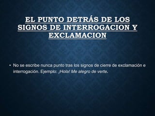 EL PUNTO DETRÁS DE LOS 
SIGNOS DE INTERROGACION Y 
EXCLAMACION 
• No se escribe nunca punto tras los signos de cierre de exclamación e 
interrogación. Ejemplo: ¡Hola! Me alegro de verte. 
 