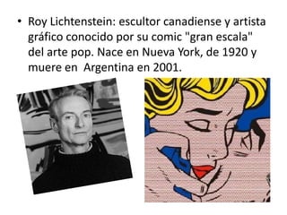 • Roy Lichtenstein: escultor canadiense y artista
gráfico conocido por su comic "gran escala"
del arte pop. Nace en Nueva York, de 1920 y
muere en Argentina en 2001.
 