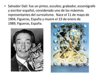 • Salvador Dalí: fue un pintor, escultor, grabador, escenógrafo
y escritor español, considerado uno de los máximos
representantes del surrealismo. Nace el 11 de mayo de
1904, Figueras, España y muere el 23 de enero de
1989, Figueras, España.
 