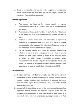 d. Nunca se escribe otro punto tras los puntos suspensivos cuando estos
cierran un enunciado: Le gusta todo tipo de cine: negro, histórico, de
aventuras... Es un cinéfilo empedernido.
Usos no lingüísticos
a. Para separar las horas de los minutos cuando se expresa
numéricamente la hora: 8.30 h, 12.00 h. Para ello se usan también los
dos puntos.
b. Para separar, en la expresión numérica de las fechas, las indicaciones
de día, mes y año: 21.6.2000. Para ello se usan también el guion o la
barra.
c. Colocado a media altura entre dos cantidades o expresiones
matemáticas indica multiplicación: 5 · 4 = 20; 2 · (x + y) = 30. En este
uso, se escribe entre espacios. Con este mismo fin es más normal el
uso del símbolo tradicional en forma de aspa (×).
d. En los números escritos con cifras, la normativa internacional
establece el uso de la coma para separar la parte entera de la parte
decimal: π = 3,1416; pero también se acepta el uso del punto, propio
de países de habla inglesa y extendido en algunos países
hispanoamericanos. El uso del punto como separador de la parte
entera y el decimal se ha generalizado para señalar la ubicación de
las emisoras de radio en el dial: Radio Intercontinental, 104.9.
Usos incorrectos
a. No debe escribirse punto tras las unidades de millar en la expresión
numérica de los años, ni en la numeración de páginas, portales de vías
urbanas y códigos postales, ni en los números de artículos, decretos o
leyes: año 1987; página 1150; avenida de Mayo, 1370; 28010 Madrid;
Real Decreto 1099/1986.
b. Aunque todavía es práctica común en los números escritos con cifras
separar los millares, millones, etc., mediante un punto (o una coma, en
los países en que se emplea el punto para separar la parte entera de la
decimal), la norma internacional establece que se prescinda de él. Para
 