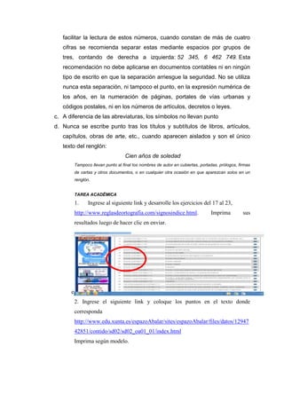 facilitar la lectura de estos números, cuando constan de más de cuatro
cifras se recomienda separar estas mediante espacios por grupos de
tres, contando de derecha a izquierda: 52 345, 6 462 749. Esta
recomendación no debe aplicarse en documentos contables ni en ningún
tipo de escrito en que la separación arriesgue la seguridad. No se utiliza
nunca esta separación, ni tampoco el punto, en la expresión numérica de
los años, en la numeración de páginas, portales de vías urbanas y
códigos postales, ni en los números de artículos, decretos o leyes.
c. A diferencia de las abreviaturas, los símbolos no llevan punto
d. Nunca se escribe punto tras los títulos y subtítulos de libros, artículos,
capítulos, obras de arte, etc., cuando aparecen aislados y son el único
texto del renglón:
Cien años de soledad
Tampoco llevan punto al final los nombres de autor en cubiertas, portadas, prólogos, firmas
de cartas y otros documentos, o en cualquier otra ocasión en que aparezcan solos en un
renglón.
TAREA ACADËMICA
1. Ingrese al siguiente link y desarrolle los ejercicios del 17 al 23,
http://www.reglasdeortografia.com/signosindice.html. Imprima sus
resultados luego de hacer clic en enviar.
e. 2
2. Ingrese el siguiente link y coloque los puntos en el texto donde
corresponda
http://www.edu.xunta.es/espazoAbalar/sites/espazoAbalar/files/datos/12947
42851/contido/sd02/sd02_oa01_01/index.html
Imprima según modelo.
 