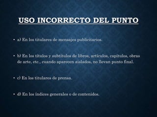 USO INCORRECTO DEL PUNTO 
• a) En los titulares de mensajes publicitarios. 
• b) En los títulos y subtítulos de libros, artículos, capítulos, obras 
de arte, etc., cuando aparecen aislados, no llevan punto final. 
• c) En los titulares de prensa. 
• d) En los índices generales o de contenidos. 
 
