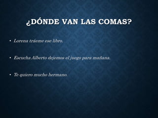 ¿DÓNDE VAN LAS COMAS? 
• Lorena tráeme ese libro. 
• Escucha Alberto dejemos el juego para mañana. 
• Te quiero mucho hermano. 
 