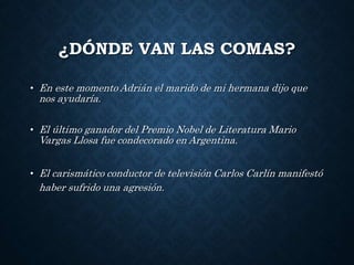 ¿DÓNDE VAN LAS COMAS? 
• En este momento Adrián el marido de mi hermana dijo que 
nos ayudaría. 
• El último ganador del Premio Nobel de Literatura Mario 
Vargas Llosa fue condecorado en Argentina. 
• El carismático conductor de televisión Carlos Carlín manifestó 
haber sufrido una agresión. 
 