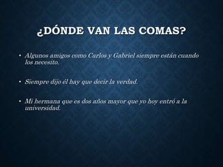 ¿DÓNDE VAN LAS COMAS? 
• Algunos amigos como Carlos y Gabriel siempre están cuando 
los necesito. 
• Siempre dijo él hay que decir la verdad. 
• Mi hermana que es dos años mayor que yo hoy entró a la 
universidad. 
 