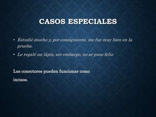 CASOS ESPECIALES 
• Estudié mucho y, por consiguiente, me fue muy bien en la 
prueba. 
• Le regalé un lápiz, sin embargo, no se puso feliz. 
Los conectores pueden funcionar como 
incisos. 
 