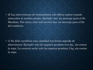 • d) Las abreviaturas de tratamientos solo deben usarse cuando 
anteceden al nombre propio. Ejemplo: hay un mensaje para el Sr. 
Mendoza. Por tanto, está mal escrito: hay un mensaje para el Sr. 
del sombrero. 
• e) No debe escribirse una cantidad con letras seguida de 
abreviatura: Ejemplo: solo los zapatos pesaban tres kg., sin contar 
la ropa. Lo correcto sería: solo los zapatos pesaban 3 kg, sin contar 
la ropa. 
 