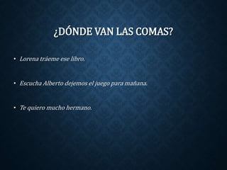 ¿DÓNDE VAN LAS COMAS? 
• Lorena tráeme ese libro. 
• Escucha Alberto dejemos el juego para mañana. 
• Te quiero mucho hermano. 
 