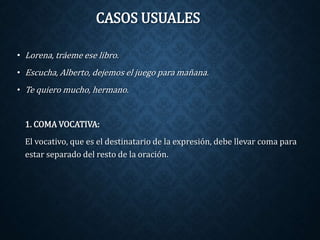 CASOS USUALES 
• Lorena, tráeme ese libro. 
• Escucha, Alberto, dejemos el juego para mañana. 
• Te quiero mucho, hermano. 
1. COMA VOCATIVA: 
El vocativo, que es el destinatario de la expresión, debe llevar coma para 
estar separado del resto de la oración. 
 