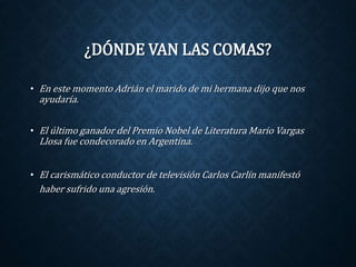 ¿DÓNDE VAN LAS COMAS? 
• En este momento Adrián el marido de mi hermana dijo que nos 
ayudaría. 
• El último ganador del Premio Nobel de Literatura Mario Vargas 
Llosa fue condecorado en Argentina. 
• El carismático conductor de televisión Carlos Carlín manifestó 
haber sufrido una agresión. 
 