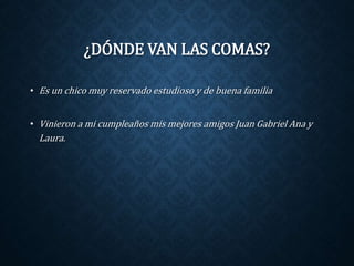 ¿DÓNDE VAN LAS COMAS? 
• Es un chico muy reservado estudioso y de buena familia 
• Vinieron a mi cumpleaños mis mejores amigos Juan Gabriel Ana y 
Laura. 
 