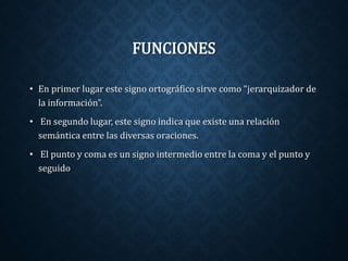 FUNCIONES 
• En primer lugar este signo ortográfico sirve como “jerarquizador de 
la información”. 
• En segundo lugar, este signo indica que existe una relación 
semántica entre las diversas oraciones. 
• El punto y coma es un signo intermedio entre la coma y el punto y 
seguido 
 
