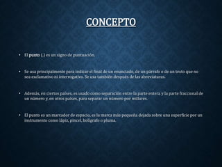 CONCEPTO 
• El punto (.) es un signo de puntuación. 
• Se usa principalmente para indicar el final de un enunciado, de un párrafo o de un texto que no 
sea exclamativo ni interrogativo. Se usa también después de las abreviaturas. 
• Además, en ciertos países, es usado como separación entre la parte entera y la parte fraccional de 
un número y, en otros países, para separar un número por millares. 
• El punto es un marcador de espacio, es la marca más pequeña dejada sobre una superficie por un 
instrumento como lápiz, pincel, bolígrafo o pluma. 
 
