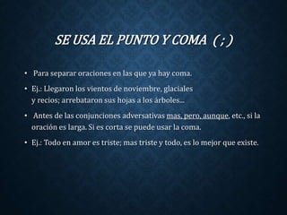 SE USA EL PUNTO Y COMA ( ; ) 
• Para separar oraciones en las que ya hay coma. 
• Ej.: Llegaron los vientos de noviembre, glaciales 
y recios; arrebataron sus hojas a los árboles... 
• Antes de las conjunciones adversativas mas, pero, aunque, etc., si la 
oración es larga. Si es corta se puede usar la coma. 
• Ej.: Todo en amor es triste; mas triste y todo, es lo mejor que existe. 
 
