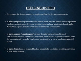 USO LINGUISTICO 
• El punto recibe distintos nombres, según qué función de cierre desempeña: 
• el punto y seguido, separa enunciados dentro de un párrafo. Debido a esto, la primera 
palabra escrita después del punto seguido, empezará con mayúscula. Por ejemplo: 
Historia de España. El descubrimiento de América y un poco más. 
• el punto y aparte (o punto aparte), separa dos párrafos dentro del texto. A 
continuación hay que comenzar a escribir en línea distinta, la primera línea de texto 
del nuevo párrafo y se debe escribir con mayúscula la primera palabra después del 
punto. 
• el punto final, el que se coloca al final de un capítulo, apartado o sección para indicar 
el final de los mismos. 
 