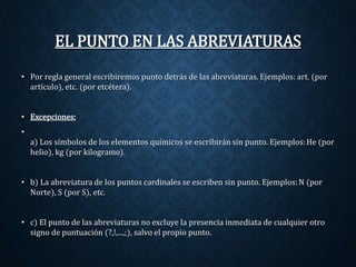 EL PUNTO EN LAS ABREVIATURAS 
• Por regla general escribiremos punto detrás de las abreviaturas. Ejemplos: art. (por 
artículo), etc. (por etcétera). 
• Excepciones: 
• 
a) Los símbolos de los elementos químicos se escribirán sin punto. Ejemplos:He (por 
helio), kg (por kilogramo). 
• b) La abreviatura de los puntos cardinales se escriben sin punto. Ejemplos: N (por 
Norte), S (por S), etc. 
• c) El punto de las abreviaturas no excluye la presencia inmediata de cualquier otro 
signo de puntuación (?,!,...,;), salvo el propio punto. 
 