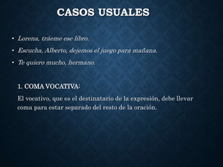 CASOS USUALES 
• Lorena, tráeme ese libro. 
• Escucha, Alberto, dejemos el juego para mañana. 
• Te quiero mucho, hermano. 
1. COMA VOCATIVA: 
El vocativo, que es el destinatario de la expresión, debe llevar 
coma para estar separado del resto de la oración. 
 
