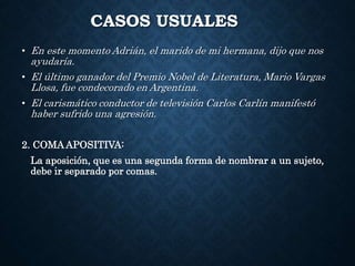 CASOS USUALES 
• En este momento Adrián, el marido de mi hermana, dijo que nos 
ayudaría. 
• El último ganador del Premio Nobel de Literatura, Mario Vargas 
Llosa, fue condecorado en Argentina. 
• El carismático conductor de televisión Carlos Carlín manifestó 
haber sufrido una agresión. 
2. COMA APOSITIVA: 
La aposición, que es una segunda forma de nombrar a un sujeto, 
debe ir separado por comas. 
 