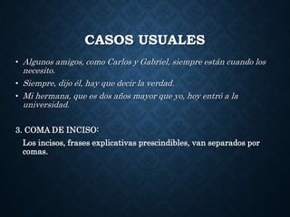 CASOS USUALES 
• Algunos amigos, como Carlos y Gabriel, siempre están cuando los 
necesito. 
• Siempre, dijo él, hay que decir la verdad. 
• Mi hermana, que es dos años mayor que yo, hoy entró a la 
universidad. 
3. COMA DE INCISO: 
Los incisos, frases explicativas prescindibles, van separados por 
comas. 
 
