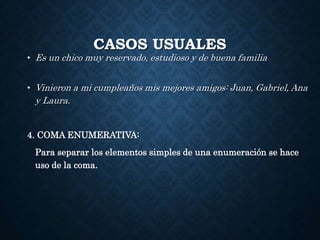 CASOS USUALES 
• Es un chico muy reservado, estudioso y de buena familia 
• Vinieron a mi cumpleaños mis mejores amigos: Juan, Gabriel, Ana 
y Laura. 
4. COMA ENUMERATIVA: 
Para separar los elementos simples de una enumeración se hace 
uso de la coma. 
 