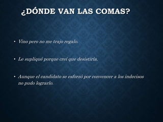 ¿DÓNDE VAN LAS COMAS? 
• Vino pero no me trajo regalo. 
• Le supliqué porque creí que desistiría. 
• Aunque el candidato se esforzó por convencer a los indecisos 
no pudo lograrlo. 
 