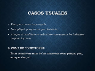 CASOS USUALES 
• Vino, pero no me trajo regalo. 
• Le supliqué, porque creí que desistiría. 
• Aunque el candidato se esforzó por convencer a los indecisos, 
no pudo lograrlo. 
5. COMA DE CONECTORES: 
Estas comas van antes de las conectores como porque, pero, 
aunque, sino, etc. 
 
