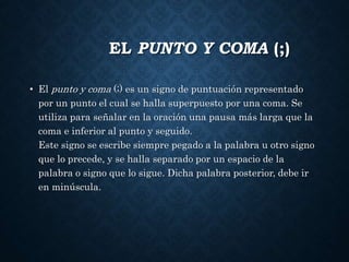 EL PUNTO Y COMA (;) 
• El punto y coma (;) es un signo de puntuación representado 
por un punto el cual se halla superpuesto por una coma. Se 
utiliza para señalar en la oración una pausa más larga que la 
coma e inferior al punto y seguido. 
Este signo se escribe siempre pegado a la palabra u otro signo 
que lo precede, y se halla separado por un espacio de la 
palabra o signo que lo sigue. Dicha palabra posterior, debe ir 
en minúscula. 
 