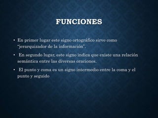FUNCIONES 
• En primer lugar este signo ortográfico sirve como 
“jerarquizador de la información”. 
• En segundo lugar, este signo indica que existe una relación 
semántica entre las diversas oraciones. 
• El punto y coma es un signo intermedio entre la coma y el 
punto y seguido 
 