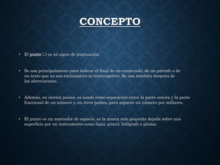 CONCEPTO 
• El punto (.) es un signo de puntuación. 
• Se usa principalmente para indicar el final de un enunciado, de un párrafo o de 
un texto que no sea exclamativo ni interrogativo. Se usa también después de 
las abreviaturas. 
• Además, en ciertos países, es usado como separación entre la parte entera y la parte 
fraccional de un número y, en otros países, para separar un número por millares. 
• El punto es un marcador de espacio, es la marca más pequeña dejada sobre una 
superficie por un instrumento como lápiz, pincel, bolígrafo o pluma. 
 