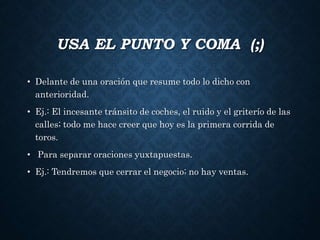 USA EL PUNTO Y COMA (;) 
• Delante de una oración que resume todo lo dicho con 
anterioridad. 
• Ej.: El incesante tránsito de coches, el ruido y el griterío de las 
calles; todo me hace creer que hoy es la primera corrida de 
toros. 
• Para separar oraciones yuxtapuestas. 
• Ej.: Tendremos que cerrar el negocio; no hay ventas. 
