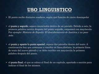 USO LINGUISTICO 
• El punto recibe distintos nombres, según qué función de cierre desempeña: 
• el punto y seguido, separa enunciados dentro de un párrafo. Debido a esto, la 
primera palabra escrita después del punto seguido, empezará con mayúscula. 
Por ejemplo: Historia de España. El descubrimiento de América y un poco 
más. 
• el punto y aparte (o punto aparte), separa dos párrafos dentro del texto. A 
continuación hay que comenzar a escribir en línea distinta, la primera línea 
de texto del nuevo párrafo y se debe escribir con mayúscula la primera 
palabra después del punto. 
• el punto final, el que se coloca al final de un capítulo, apartado o sección para 
indicar el final de los mismos. 
 