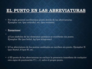 EL PUNTO EN LAS ABREVIATURAS 
• Por regla general escribiremos punto detrás de las abreviaturas. 
Ejemplos: art. (por artículo), etc. (por etcétera). 
• Excepciones: 
• 
a) Los símbolos de los elementos químicos se escribirán sin punto. 
Ejemplos: He (por helio), kg (por kilogramo). 
• b) La abreviatura de los puntos cardinales se escriben sin punto. Ejemplos: N 
(por Norte), S (por S), etc. 
• c) El punto de las abreviaturas no excluye la presencia inmediata de cualquier 
otro signo de puntuación (?,!,...,;), salvo el propio punto. 
 