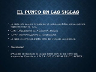 EL PUNTO EN LAS SIGLAS 
• La sigla es la palabra formada por el conjunto de letras iniciales de una 
expresión compleja; p. ej., 
• ONU: O(rganización de) N(aciones) U(nidas), 
• OVNI: o(bjeto) v(olador) n(o) i(dentificado), 
• La sigla se escribe sin puntos entre las letra que la componen. 
• Excepciones: 
• 
a) Cuando el enunciado de la sigla forma parte de un escrito con 
mayúsculas. Ejemplo: el A.M.P.A. DEL COLEGIO ES MUY ACTIVA. 
 